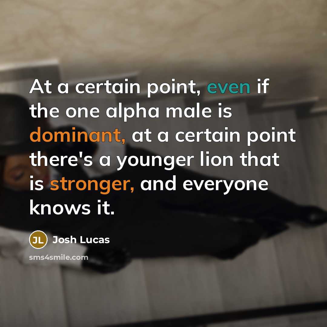 “At a certain point, even if the one alpha male is dominant, at a certain point there's a younger lion that is stronger, and everyone knows it.” quote by Josh Lucas