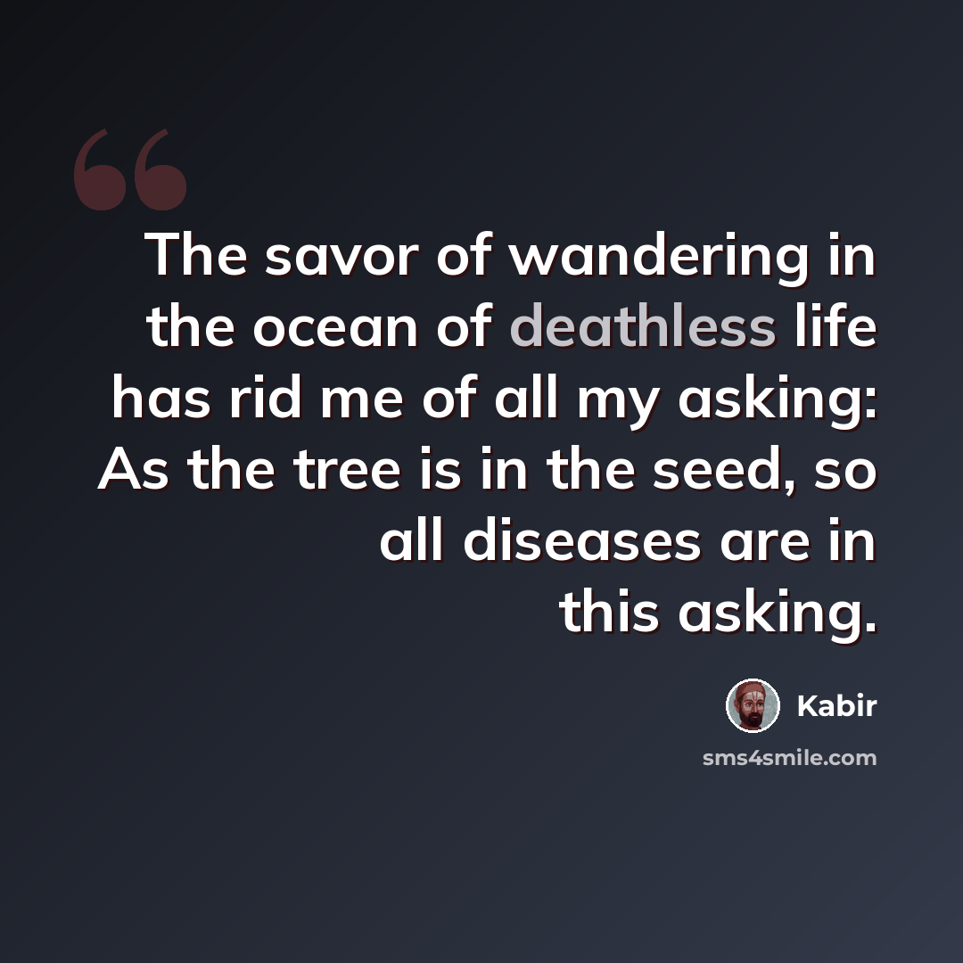 “The savor of wandering in the ocean of deathless life has rid me of all my asking: As the tree is in the seed, so all diseases are in this asking.” quote by Kabir