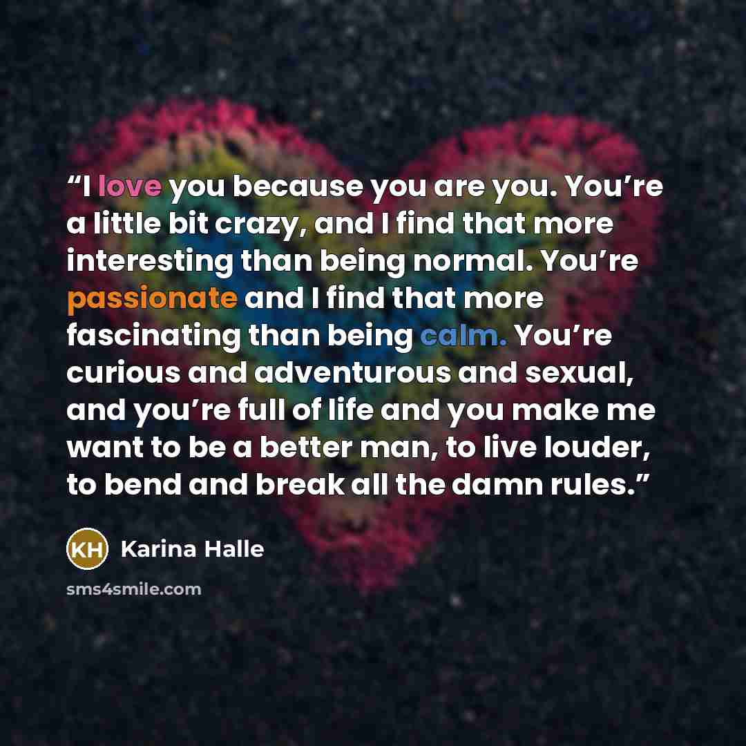 “I love you because you are you. You’re a little bit crazy, and I find that more interesting than being normal. You’re passionate and I find that more fascinating than being calm. You’re curious and adventurous and sexual, and you’re full of life and you make me want to be a better man, to live…” quote by Karina Halle