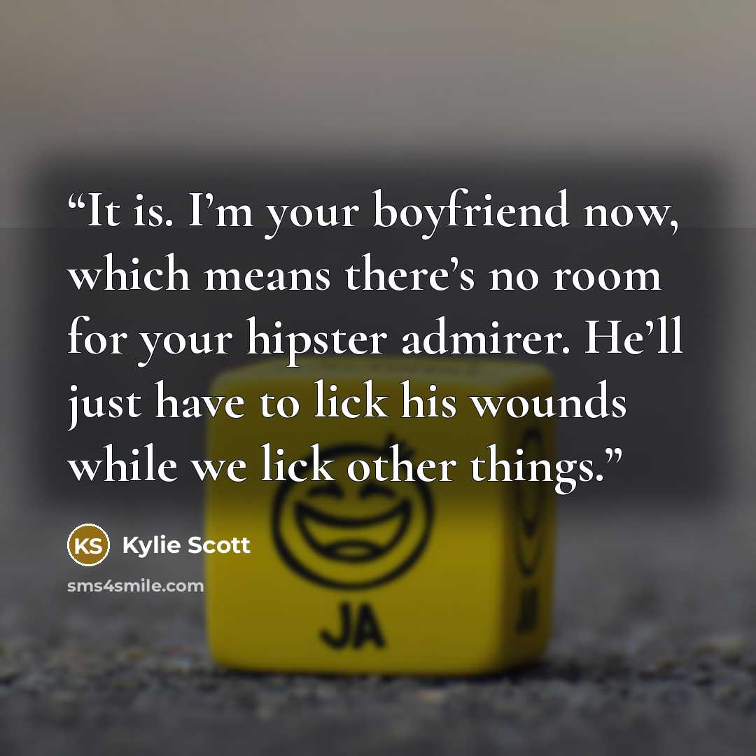“It is. I’m your boyfriend now, which means there’s no room for your hipster admirer. He’ll just have to lick his wounds while we lick other things.” quote by Kylie Scott