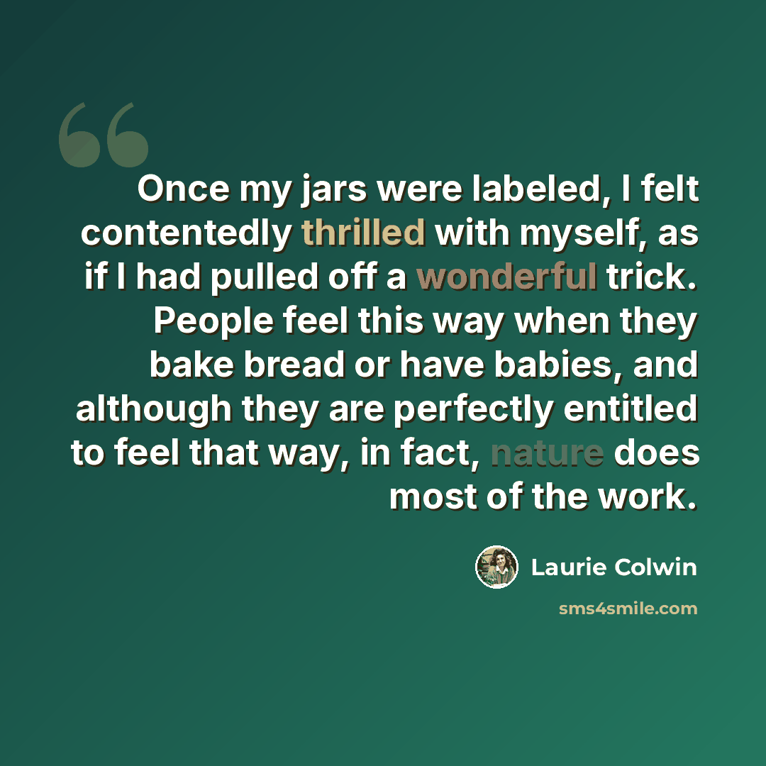 “Once my jars were labeled, I felt contentedly thrilled with myself, as if I had pulled off a wonderful trick. People feel this way when they bake bread or have babies, and although they are perfectly entitled to feel that way, in fact, nature does most of the work.” quote by Laurie Colwin