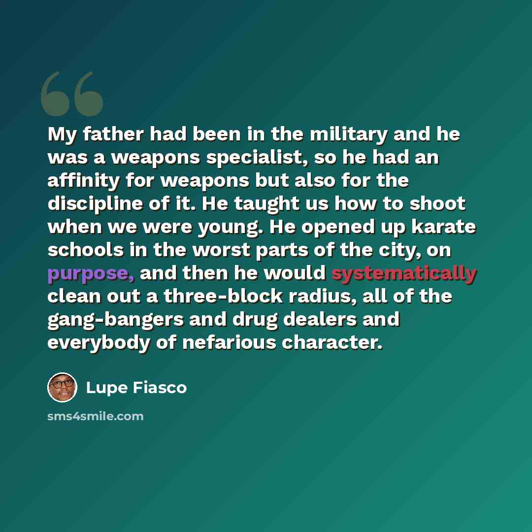 “My father had been in the military and he was a weapons specialist, so he had an affinity for weapons but also for the discipline of it. He taught us how to shoot when we were young. He opened up karate schools in the worst parts of the city, on purpose, and then he would systematically clean out…” quote by Lupe Fiasco
