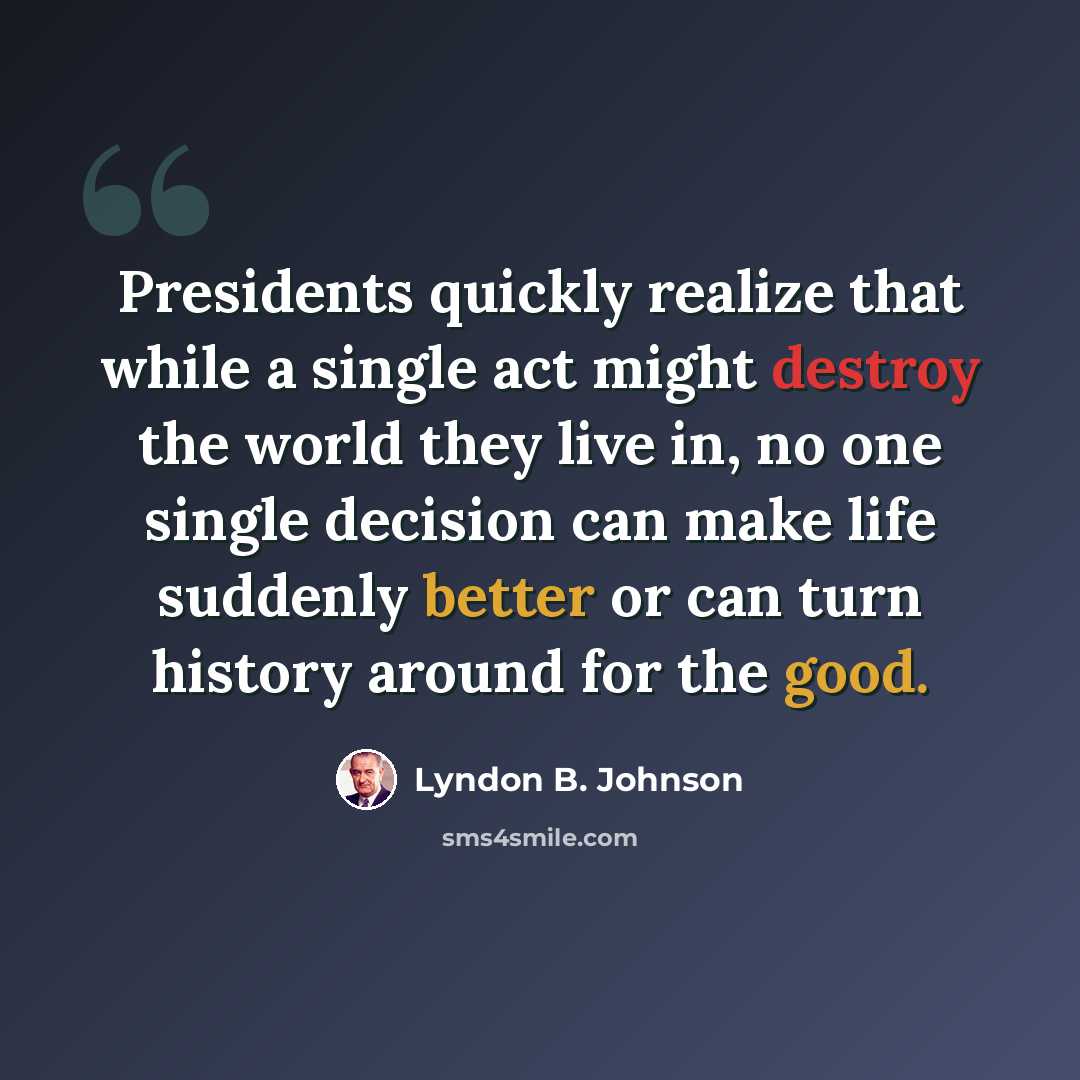 “Presidents quickly realize that while a single act might destroy the world they live in, no one single decision can make life suddenly better or can turn history around for the good.” quote by Lyndon B. Johnson