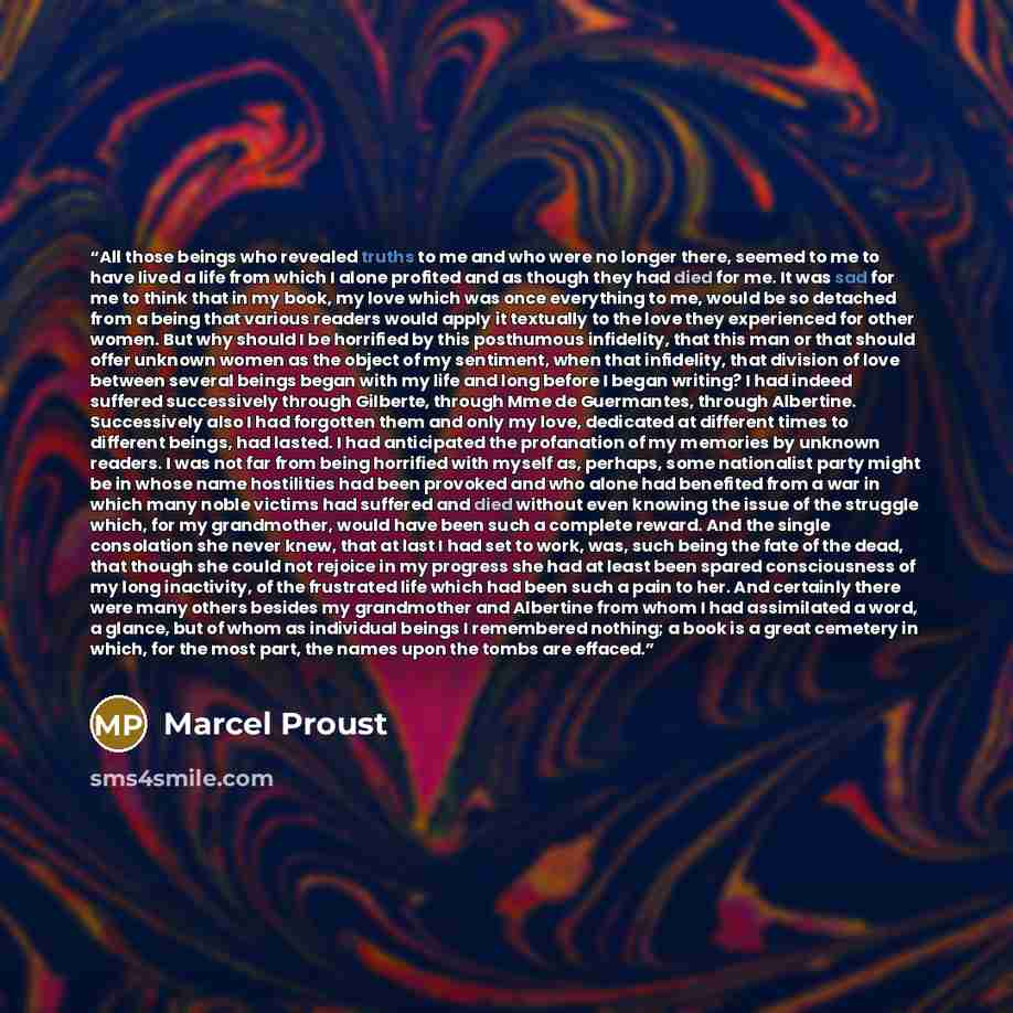 “All those beings who revealed truths to me and who were no longer there, seemed to me to have lived a life from which I alone profited and as though they had died for me. It was sad for me to think that in my book, my love which was once everything to me, would be so detached from a being that…” quote by Marcel Proust