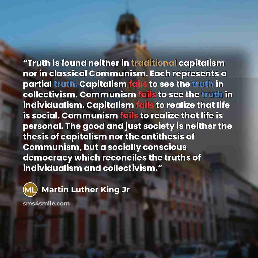 “Truth is found neither in traditional capitalism nor in classical Communism. Each represents a partial truth. Capitalism fails to see the truth in collectivism. Communism fails to see the truth in individualism. Capitalism fails to realize that life is social. Communism fails to realize that life…” quote by Martin Luther King Jr