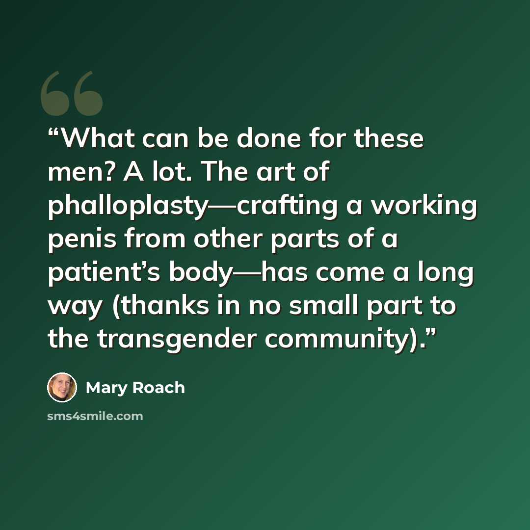 “What can be done for these men? A lot. The art of phalloplasty—crafting a working penis from other parts of a patient’s body—has come a long way (thanks in no small part to the transgender community).” quote by Mary Roach