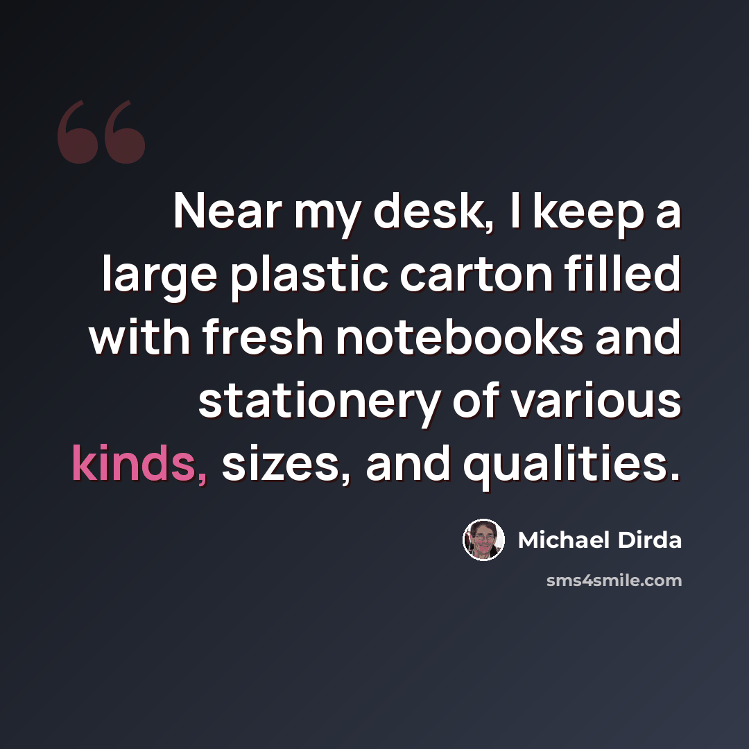 “Near my desk, I keep a large plastic carton filled with fresh notebooks and stationery of various kinds, sizes, and qualities.” quote by Michael Dirda