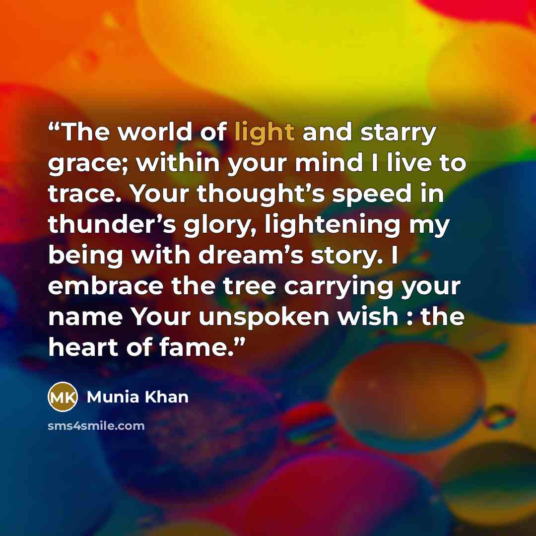“The world of light and starry grace; within your mind I live to trace. Your thought’s speed in thunder’s glory, lightening my being with dream’s story. I embrace the tree carrying your name Your unspoken wish : the heart of fame.” quote by Munia Khan