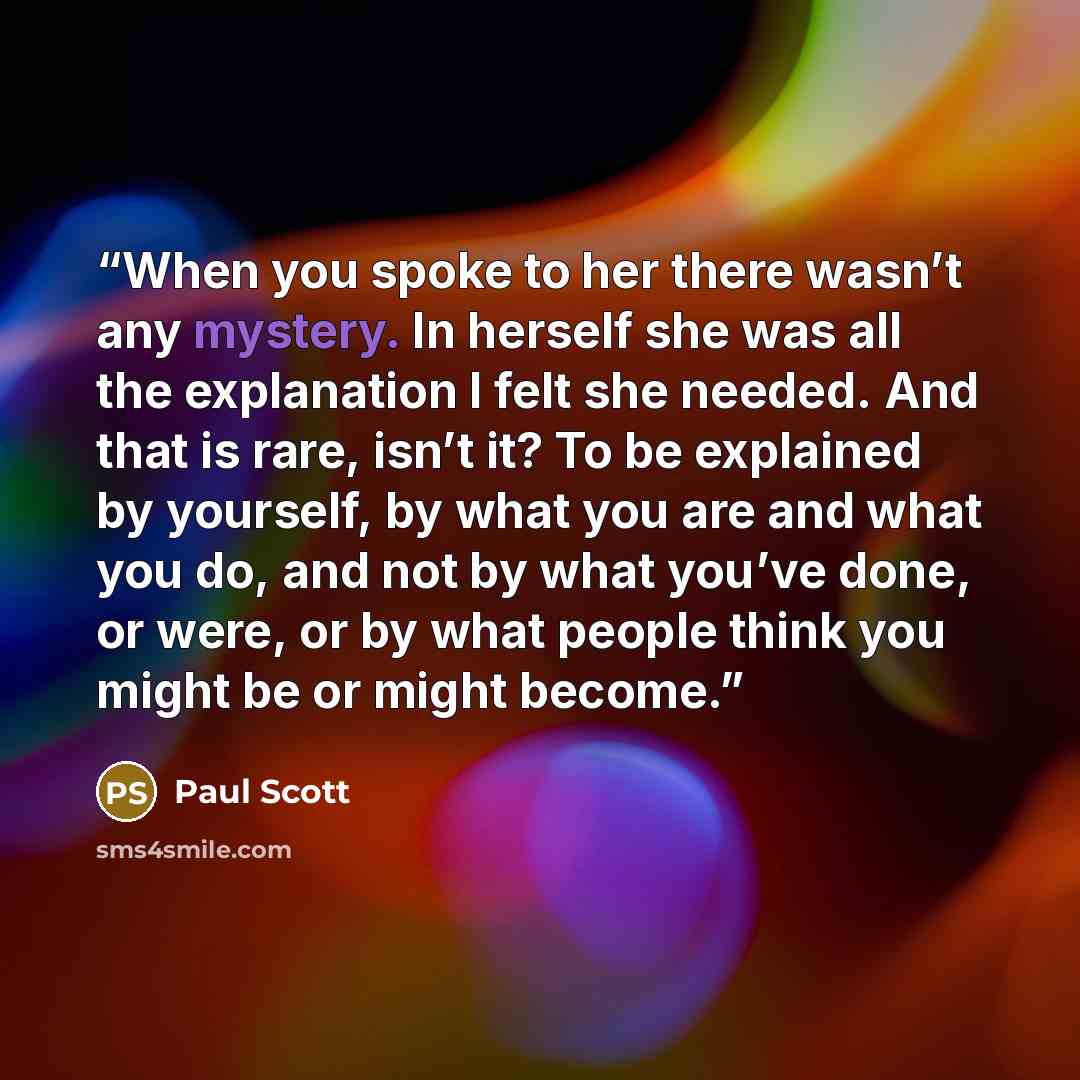 “When you spoke to her there wasn’t any mystery. In herself she was all the explanation I felt she needed. And that is rare, isn’t it? To be explained by yourself, by what you are and what you do, and not by what you’ve done, or were, or by what people think you might be or might become.” quote by Paul Scott