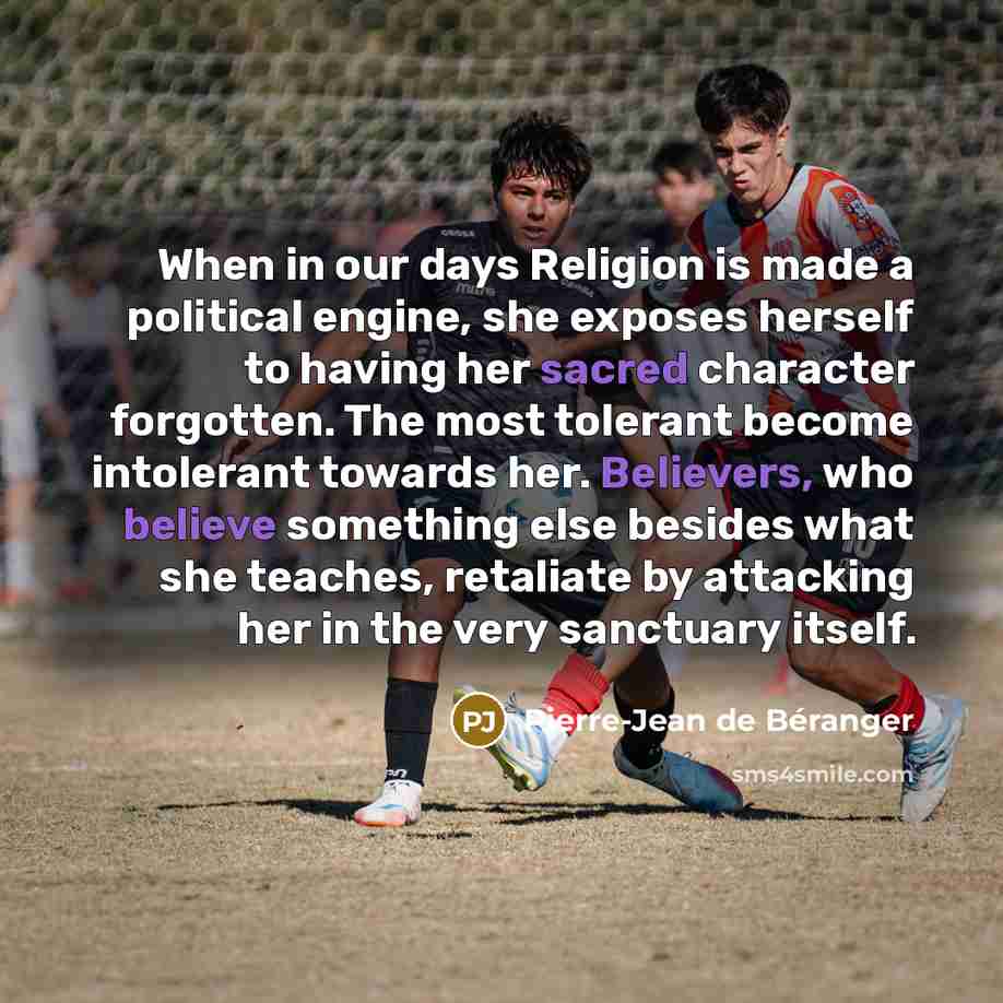 “When in our days Religion is made a political engine, she exposes herself to having her sacred character forgotten. The most tolerant become intolerant towards her. Believers, who believe something else besides what she teaches, retaliate by attacking her in the very sanctuary itself.” quote by Pierre-Jean de Beranger