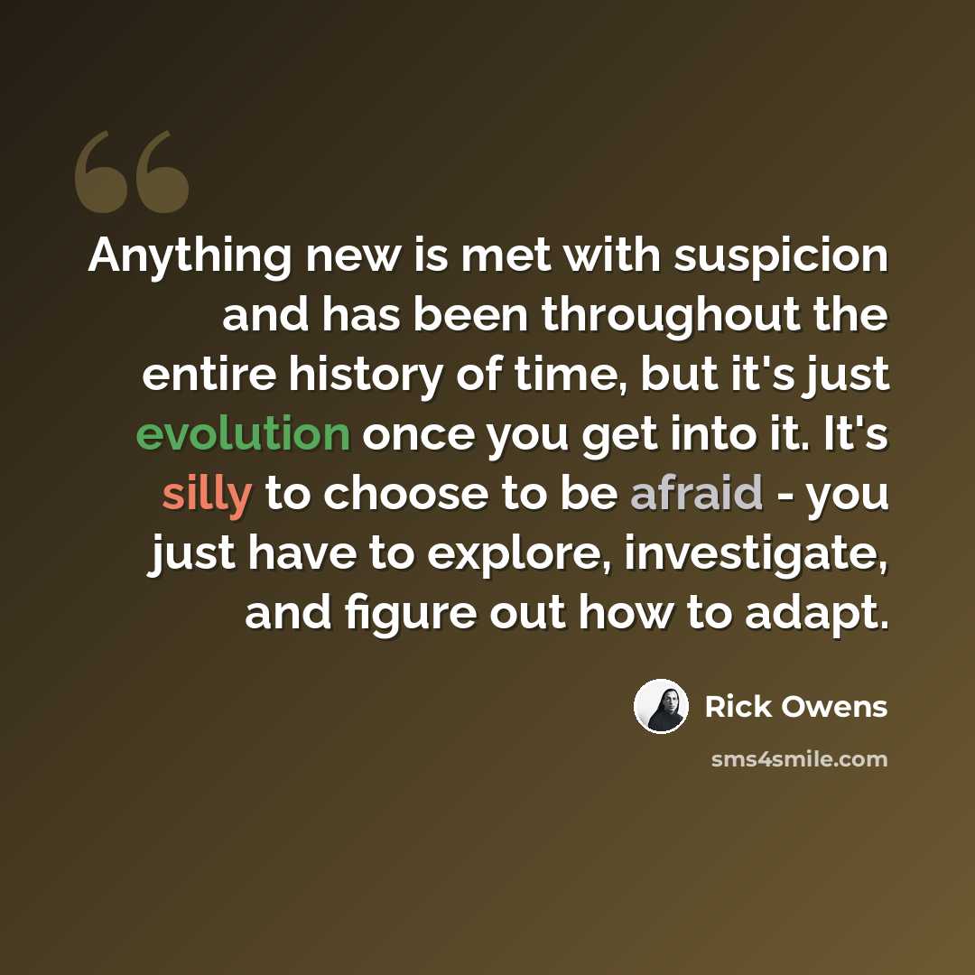 “Anything new is met with suspicion and has been throughout the entire history of time, but it's just evolution once you get into it. It's silly to choose to be afraid - you just have to explore, investigate, and figure out how to adapt.” quote by Rick Owens