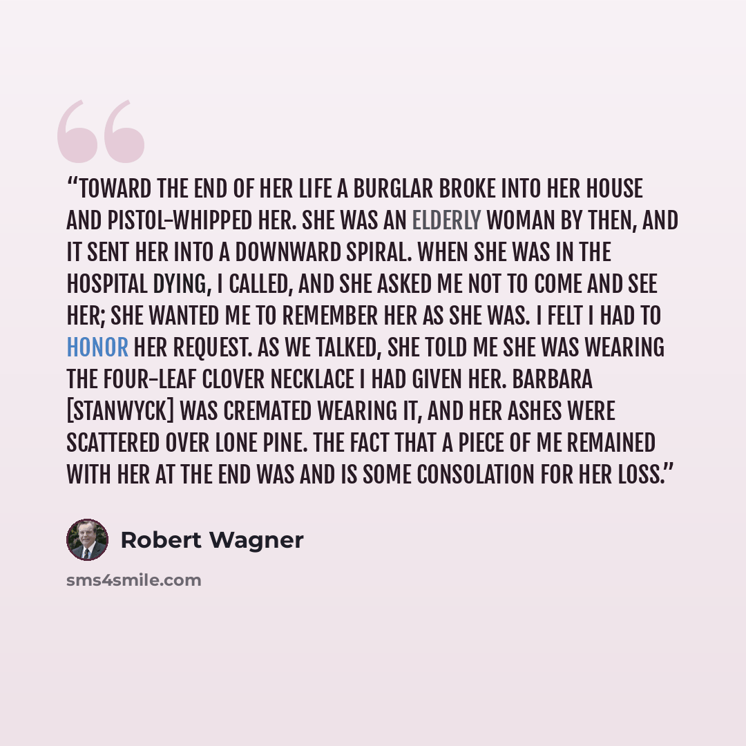 “Toward the end of her life a burglar broke into her house and pistol-whipped her. She was an elderly woman by then, and it sent her into a downward spiral. When she was in the hospital dying, I called, and she asked me not to come and see her; she wanted me to remember her as she was. I felt I had…” quote by Robert Wagner