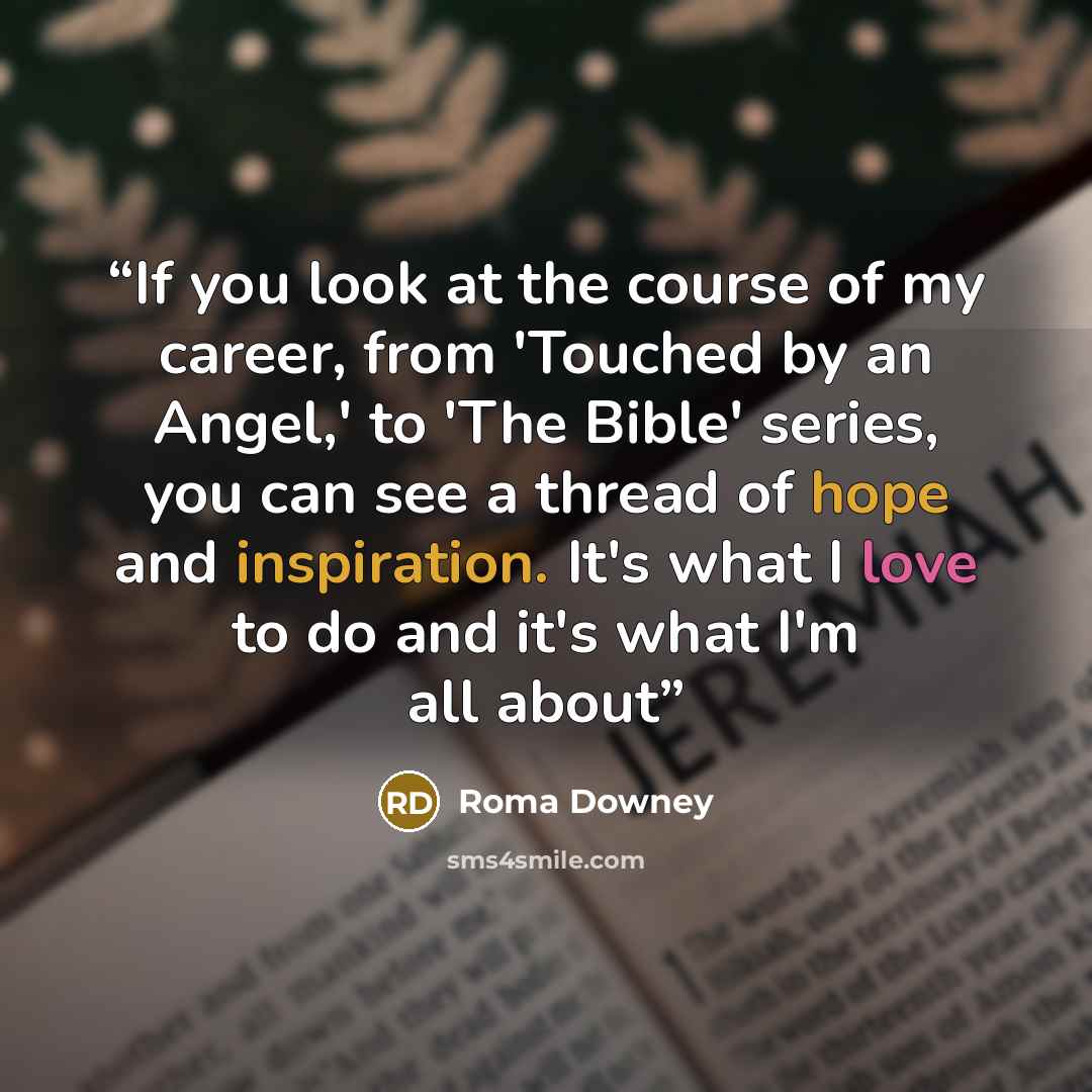 “If you look at the course of my career, from 'Touched by an Angel,' to 'The Bible' series, you can see a thread of hope and inspiration. It's what I love to do and it's what I'm all about” quote by Roma Downey