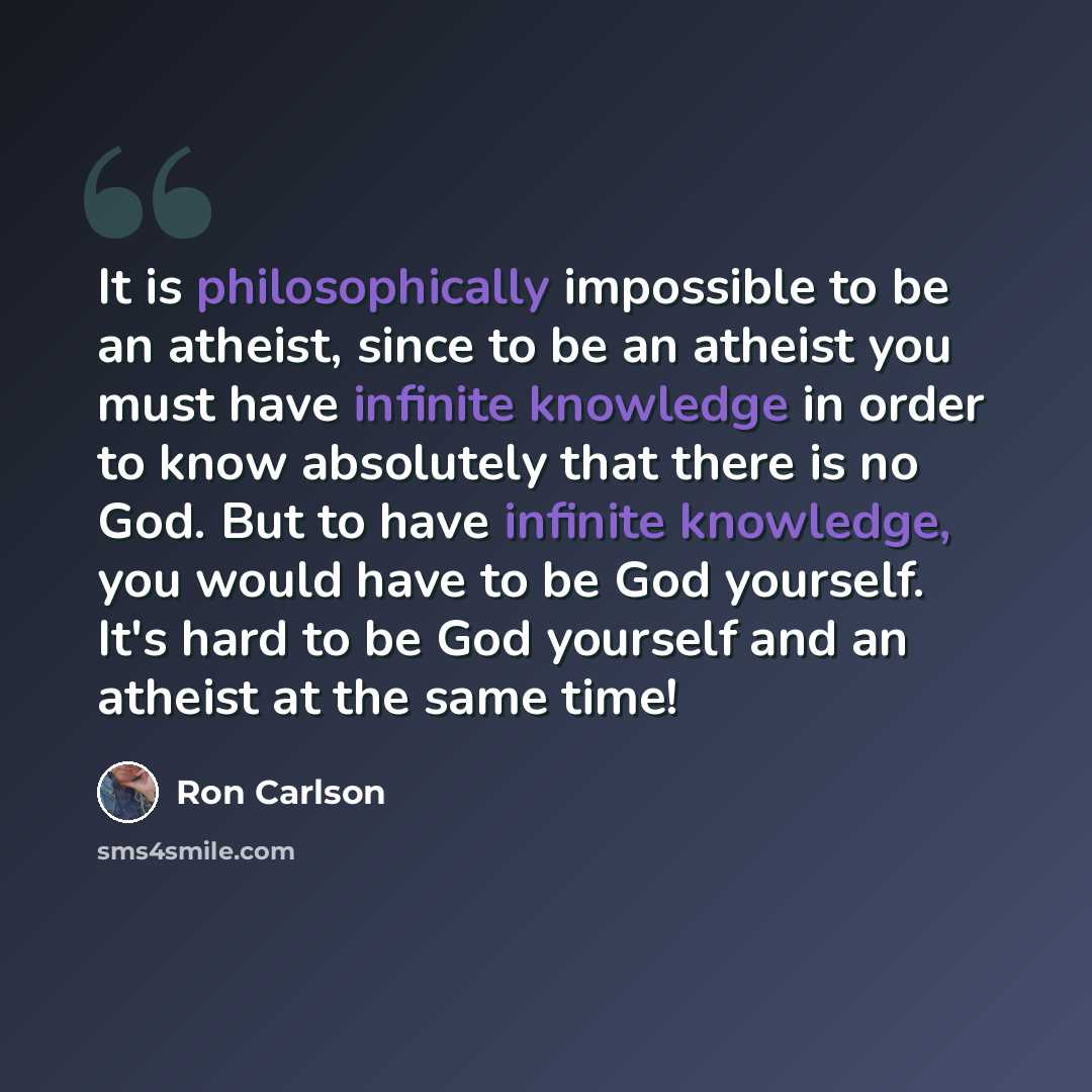 “It is philosophically impossible to be an atheist, since to be an atheist you must have infinite knowledge in order to know absolutely that there is no God. But to have infinite knowledge, you would have to be God yourself. It's hard to be God yourself and an atheist at the same time!” quote by Ron Carlson
