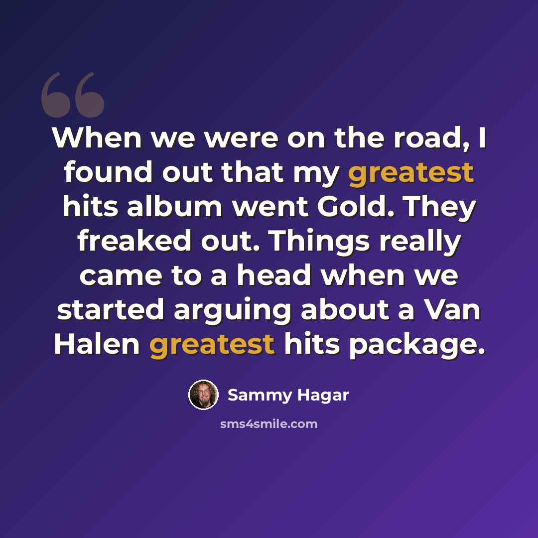 “When we were on the road, I found out that my greatest hits album went Gold. They freaked out. Things really came to a head when we started arguing about a Van Halen greatest hits package.” quote by Sammy Hagar