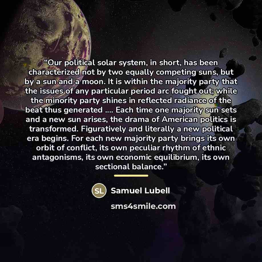 “Our political solar system, in short, has been characterized not by two equally competing suns, but by a sun and a moon. It is within the majority party that the issues of any particular period arc fought out; while the minority party shines in reflected radiance of the beat thus generated … Each…” quote by Samuel Lubell