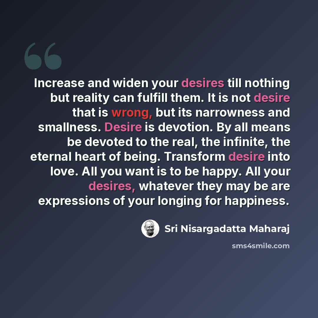 “Increase and widen your desires till nothing but reality can fulfill them. It is not desire that is wrong, but its narrowness and smallness. Desire is devotion. By all means be devoted to the real, the infinite, the eternal heart of being. Transform desire into love. All you want is to be happy…” quote by Sri Nisargadatta Maharaj
