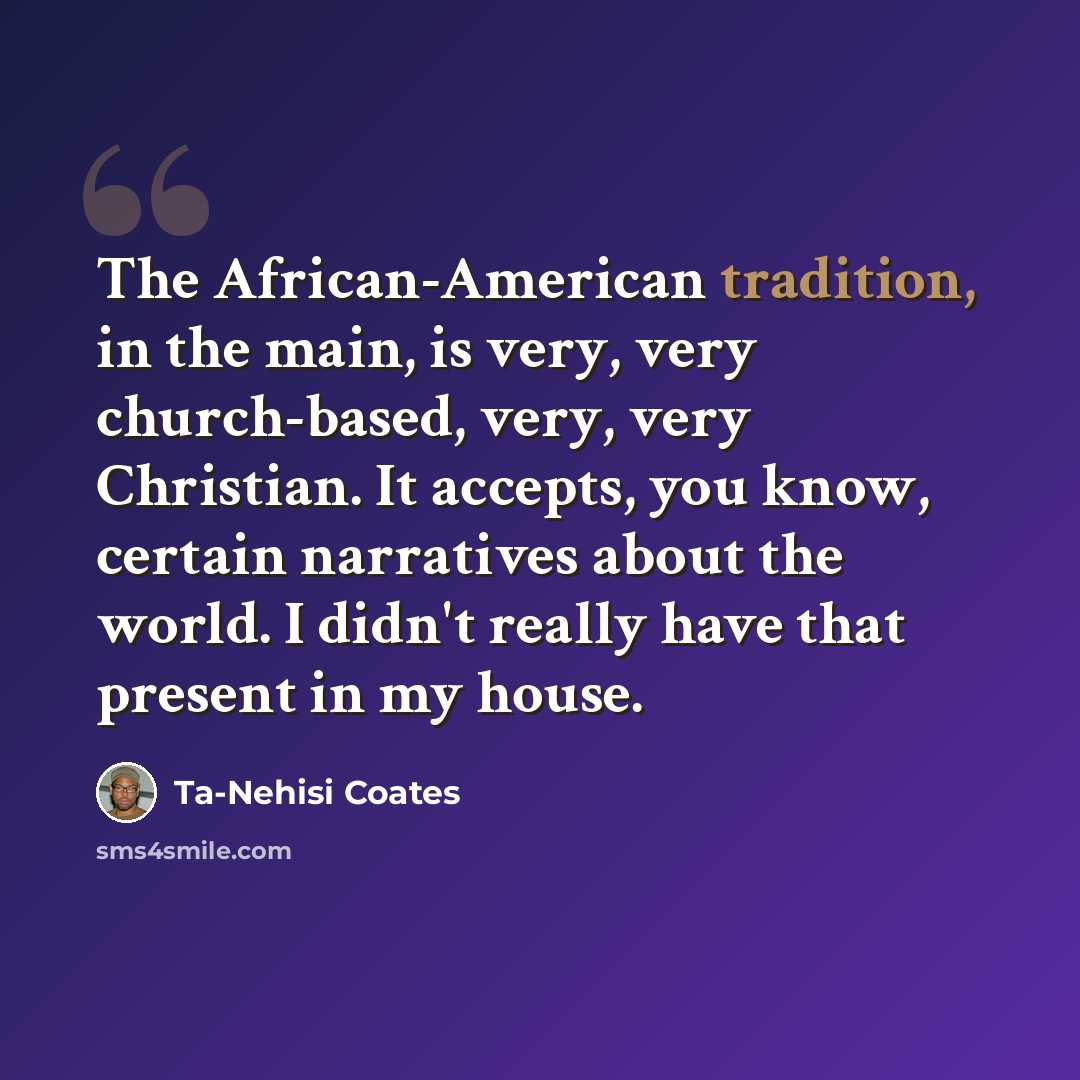 “The African-American tradition, in the main, is very, very church-based, very, very Christian. It accepts, you know, certain narratives about the world. I didn't really have that present in my house.” quote by Ta-Nehisi Coates