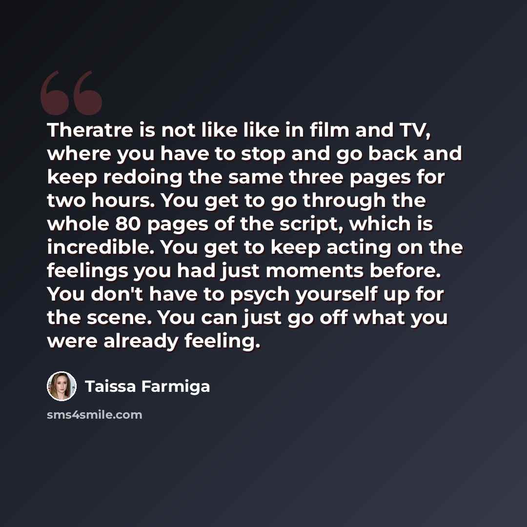 “Theratre is not like like in film and TV, where you have to stop and go back and keep redoing the same three pages for two hours. You get to go through the whole 80 pages of the script, which is incredible. You get to keep acting on the feelings you had just moments before. You don't have to psych…” quote by Taissa Farmiga