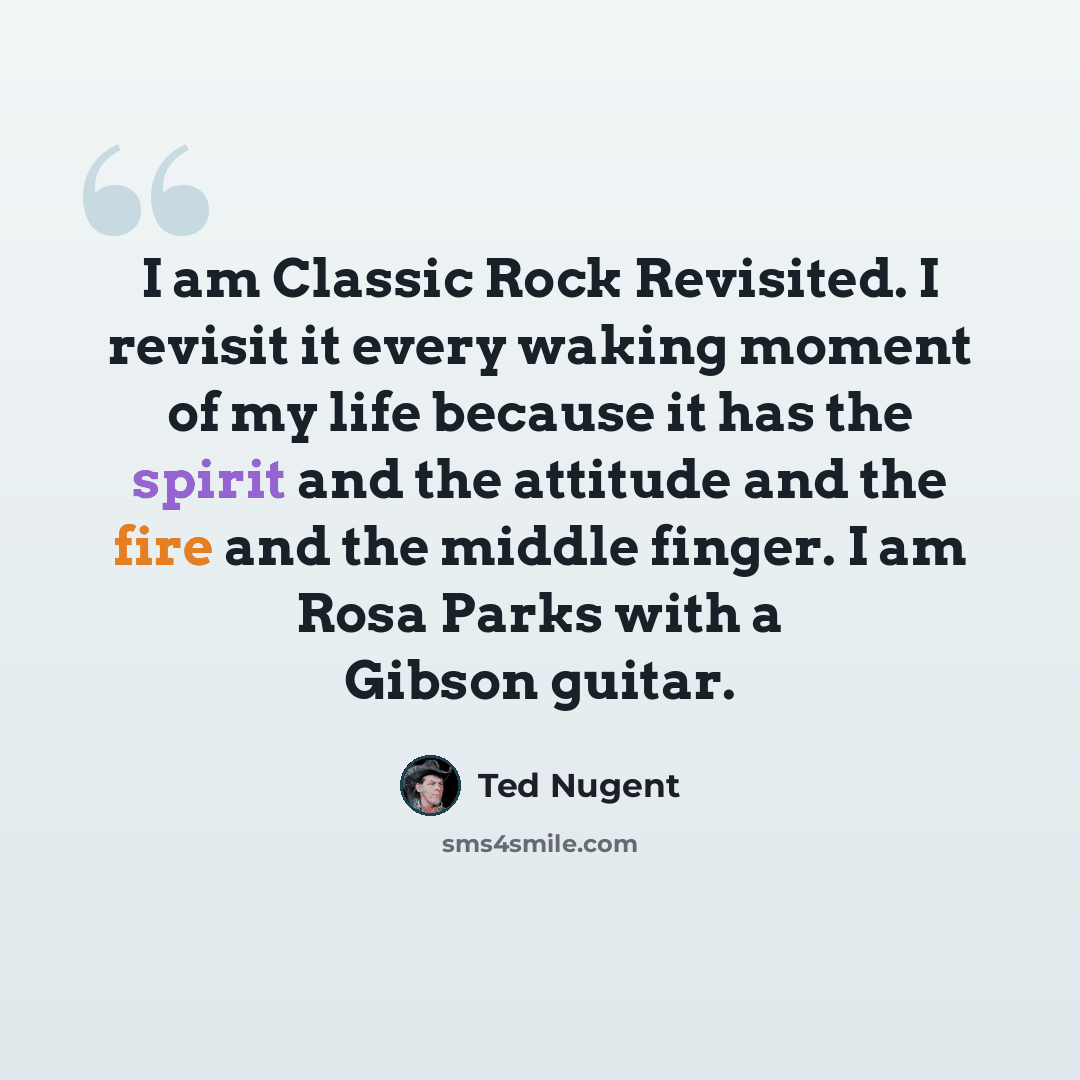 “I am Classic Rock Revisited. I revisit it every waking moment of my life because it has the spirit and the attitude and the fire and the middle finger. I am Rosa Parks with a Gibson guitar.” quote by Ted Nugent