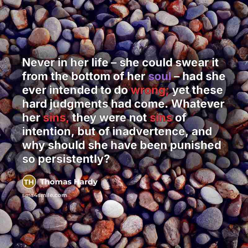 “Never in her life – she could swear it from the bottom of her soul – had she ever intended to do wrong; yet these hard judgments had come. Whatever her sins, they were not sins of intention, but of inadvertence, and why should she have been punished so persistently?” quote by Thomas Hardy
