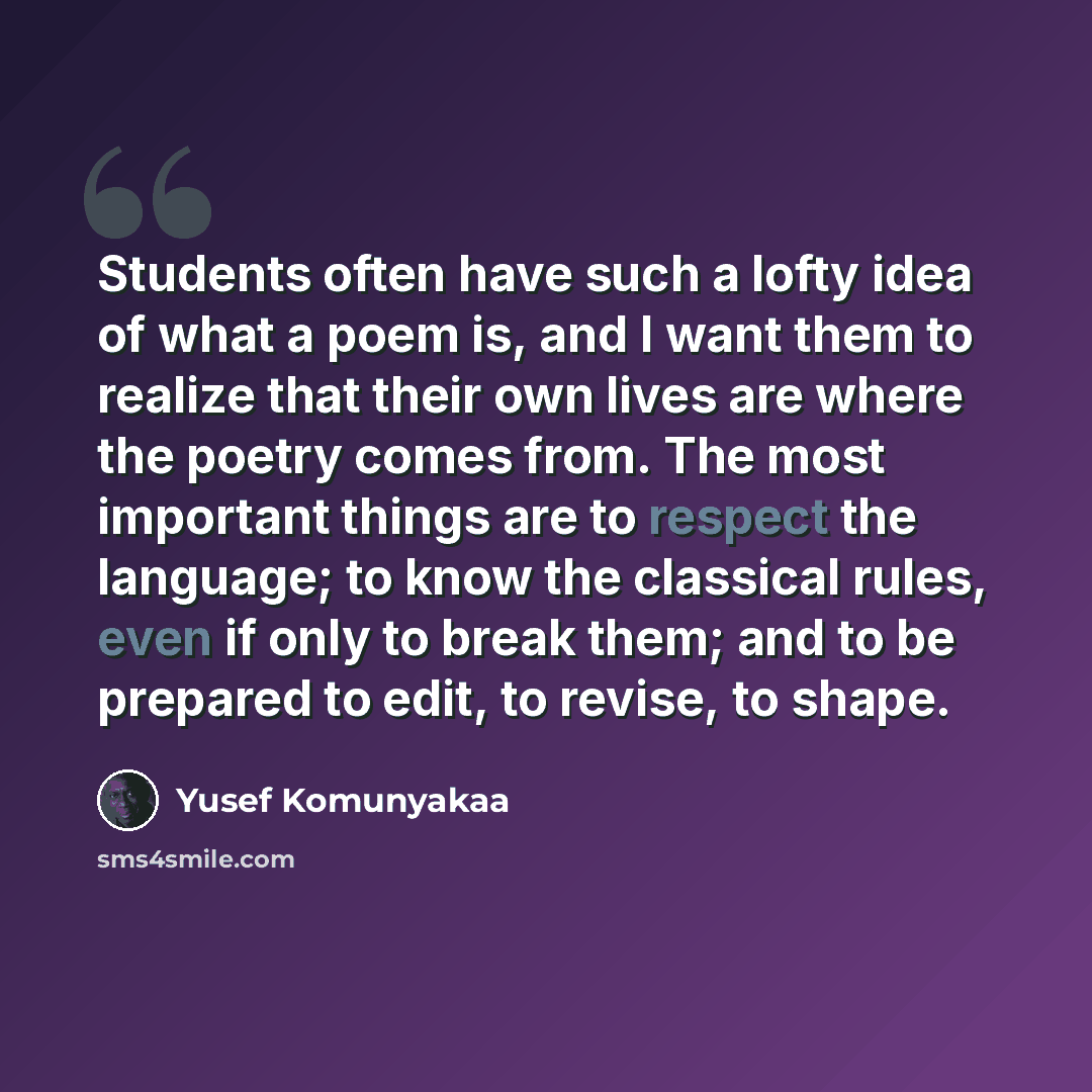 “Students often have such a lofty idea of what a poem is, and I want them to realize that their own lives are where the poetry comes from. The most important things are to respect the language; to know the classical rules, even if only to break them; and to be prepared to edit, to revise, to shape.” quote by Yusef Komunyakaa