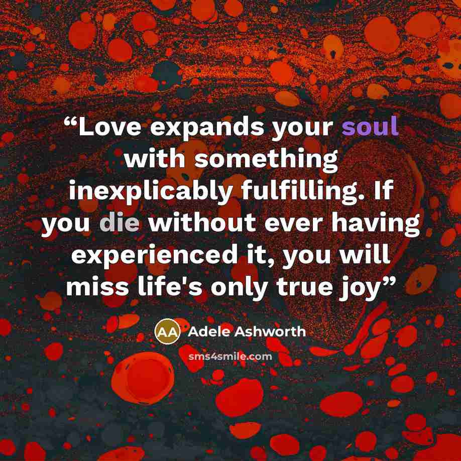 “Love expands your soul with something inexplicably fulfilling. If you die without ever having experienced it, you will miss life's only true joy” quote by Adele Ashworth