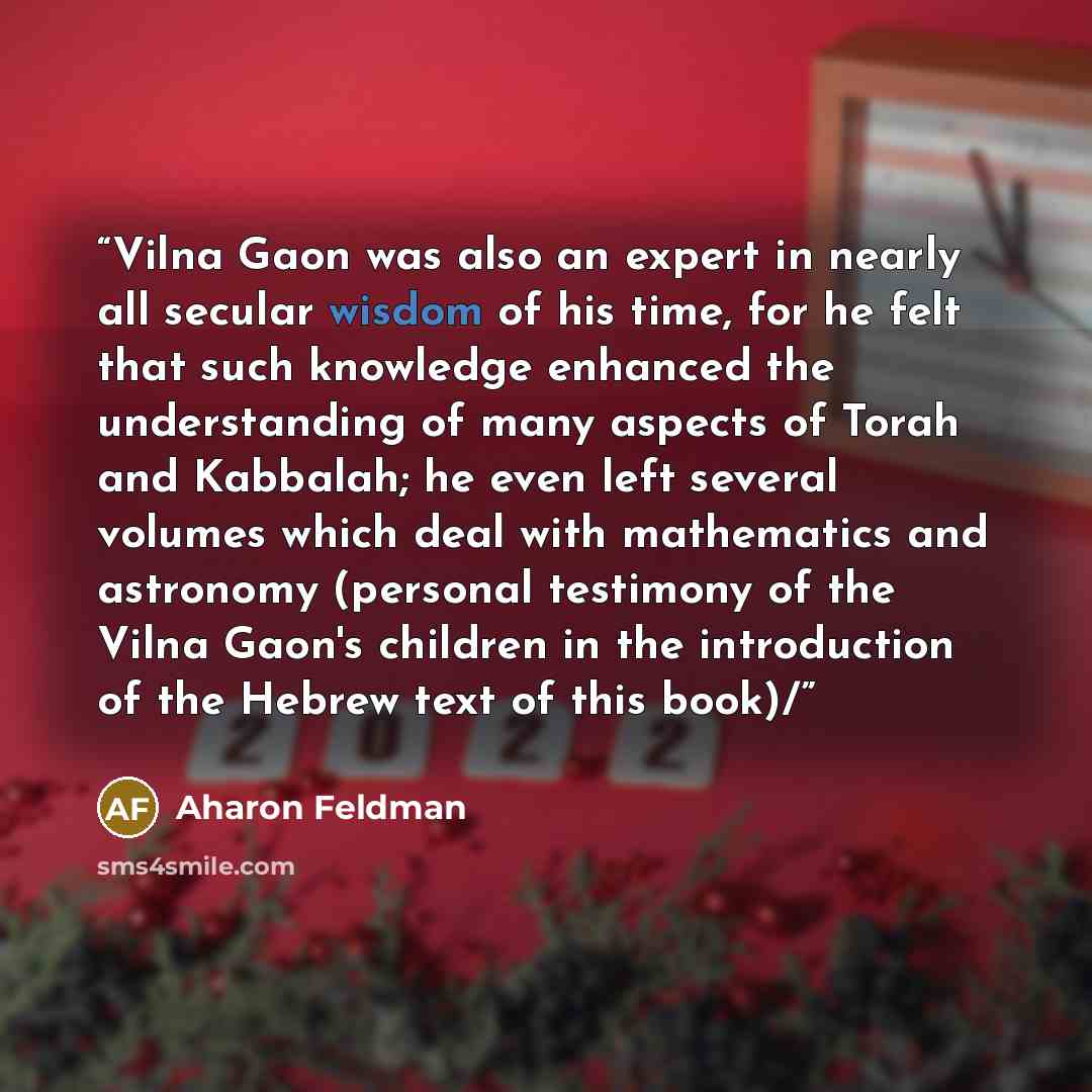 “Vilna Gaon was also an expert in nearly all secular wisdom of his time, for he felt that such knowledge enhanced the understanding of many aspects of Torah and Kabbalah; he even left several volumes which deal with mathematics and astronomy (personal testimony of the Vilna Gaon's children in the…” quote by Aharon Feldman