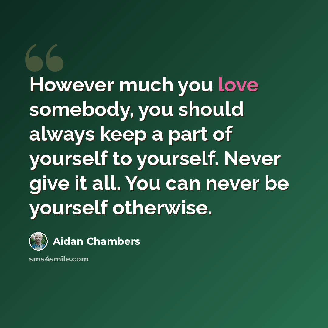 “However much you love somebody, you should always keep a part of yourself to yourself. Never give it all. You can never be yourself otherwise.” quote by Aidan Chambers