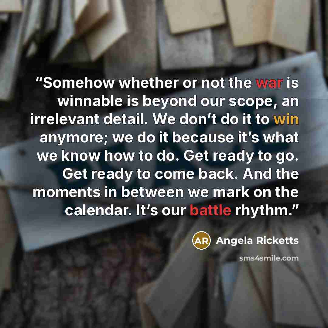 “Somehow whether or not the war is winnable is beyond our scope, an irrelevant detail. We don’t do it to win anymore; we do it because it’s what we know how to do. Get ready to go. Get ready to come back. And the moments in between we mark on the calendar. It’s our battle rhythm.” quote by Angela Ricketts