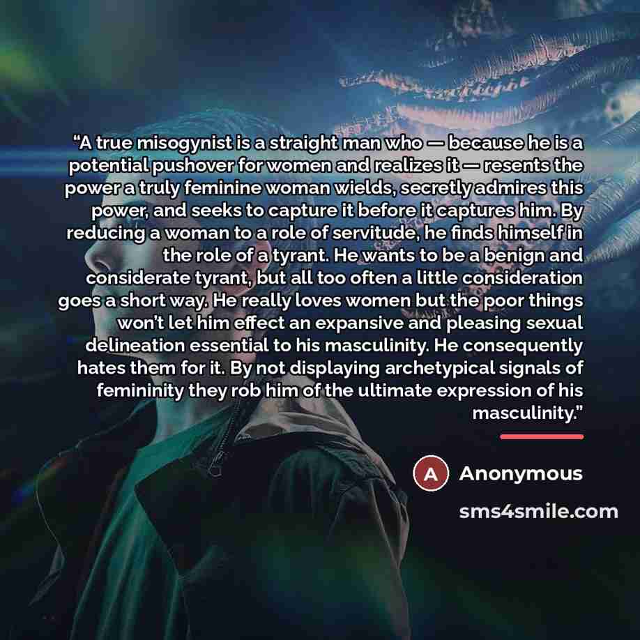“A true misogynist is a straight man who — because he is a potential pushover for women and realizes it — resents the power a truly feminine woman wields, secretly admires this power, and seeks to capture it before it captures him. By reducing a woman to a role of servitude, he finds himself in the…” quote by Anonymous