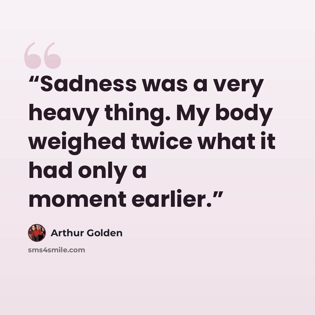 “Sadness was a very heavy thing. My body weighed twice what it had only a moment earlier.” quote by Arthur Golden