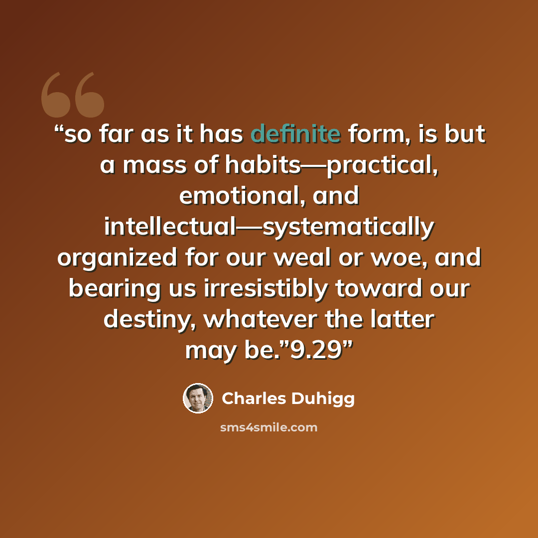 “so far as it has definite form, is but a mass of habits—practical, emotional, and intellectual—systematically organized for our weal or woe, and bearing us irresistibly toward our destiny, whatever the latter may be.”9.29” quote by Charles Duhigg