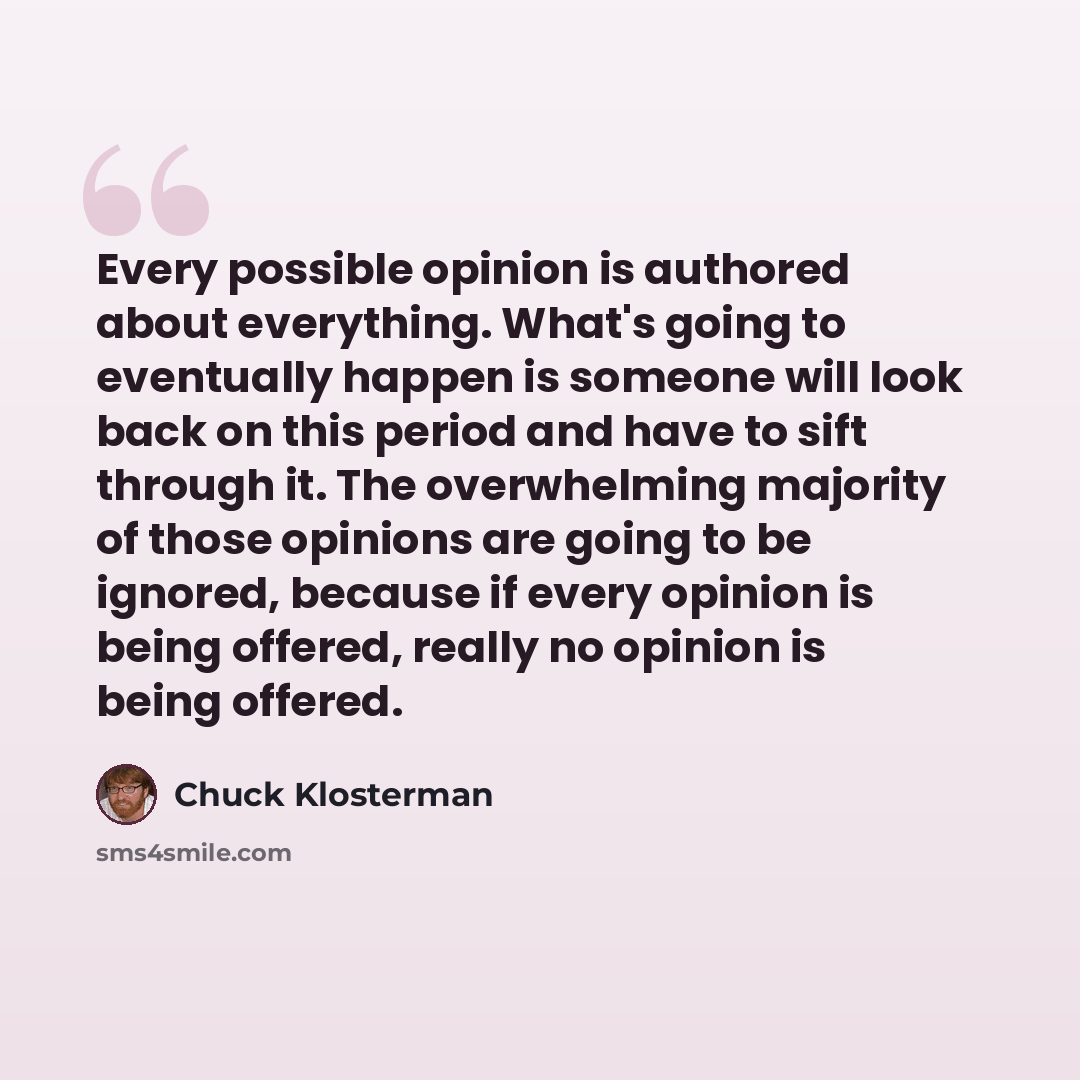 “Every possible opinion is authored about everything. What's going to eventually happen is someone will look back on this period and have to sift through it. The overwhelming majority of those opinions are going to be ignored, because if every opinion is being offered, really no opinion is being…” quote by Chuck Klosterman