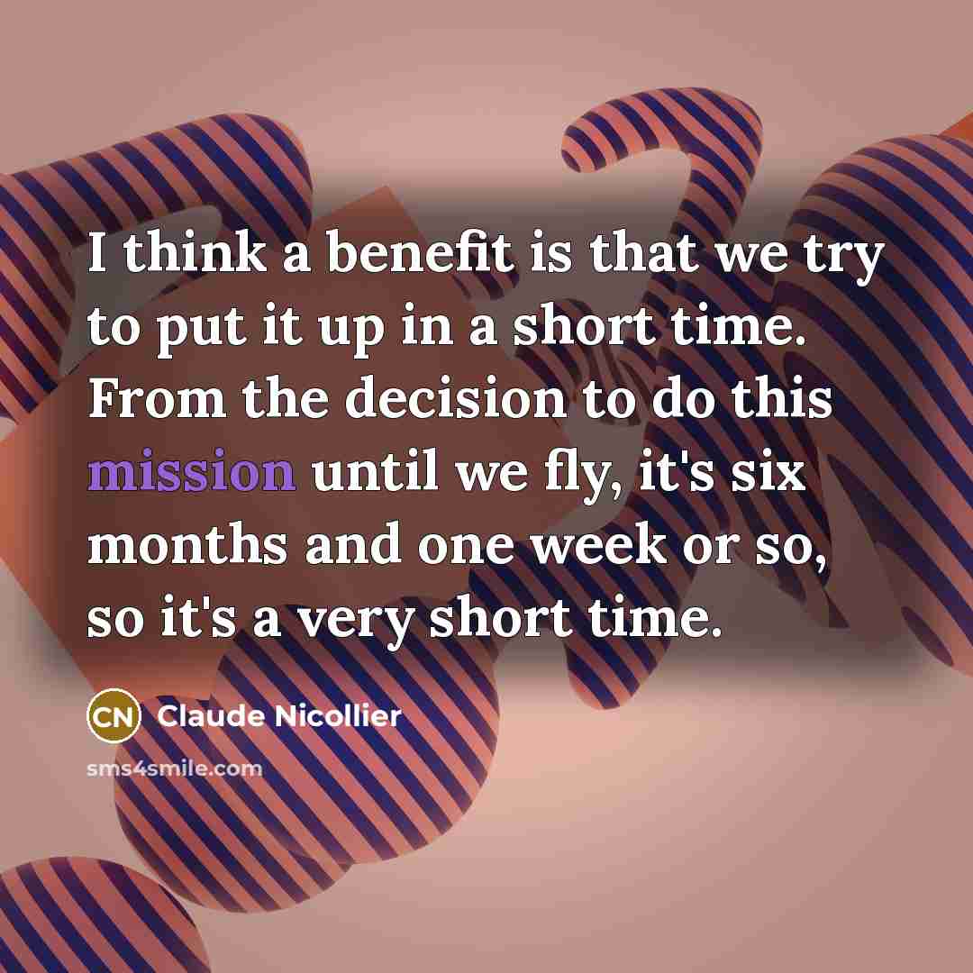 “I think a benefit is that we try to put it up in a short time. From the decision to do this mission until we fly, it's six months and one week or so, so it's a very short time.” quote by Claude Nicollier
