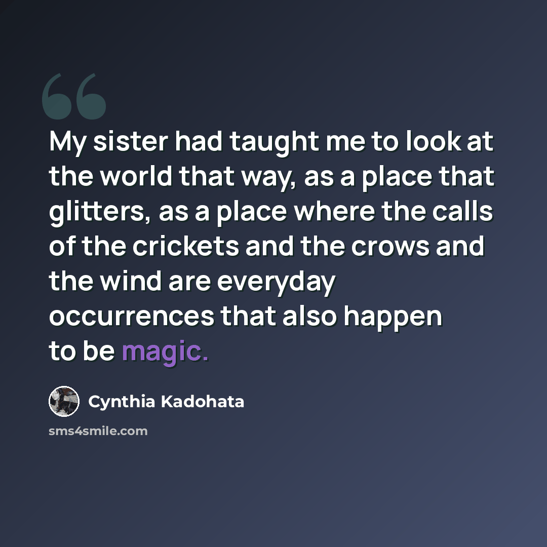 “My sister had taught me to look at the world that way, as a place that glitters, as a place where the calls of the crickets and the crows and the wind are everyday occurrences that also happen to be magic.” quote by Cynthia Kadohata