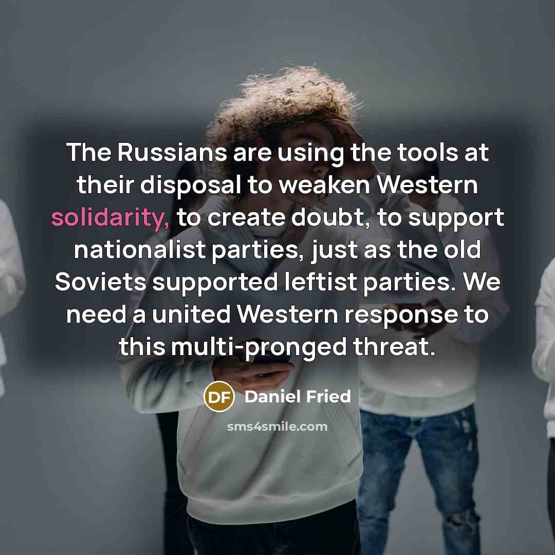 “The Russians are using the tools at their disposal to weaken Western solidarity, to create doubt, to support nationalist parties, just as the old Soviets supported leftist parties. We need a united Western response to this multi-pronged threat.” quote by Daniel Fried