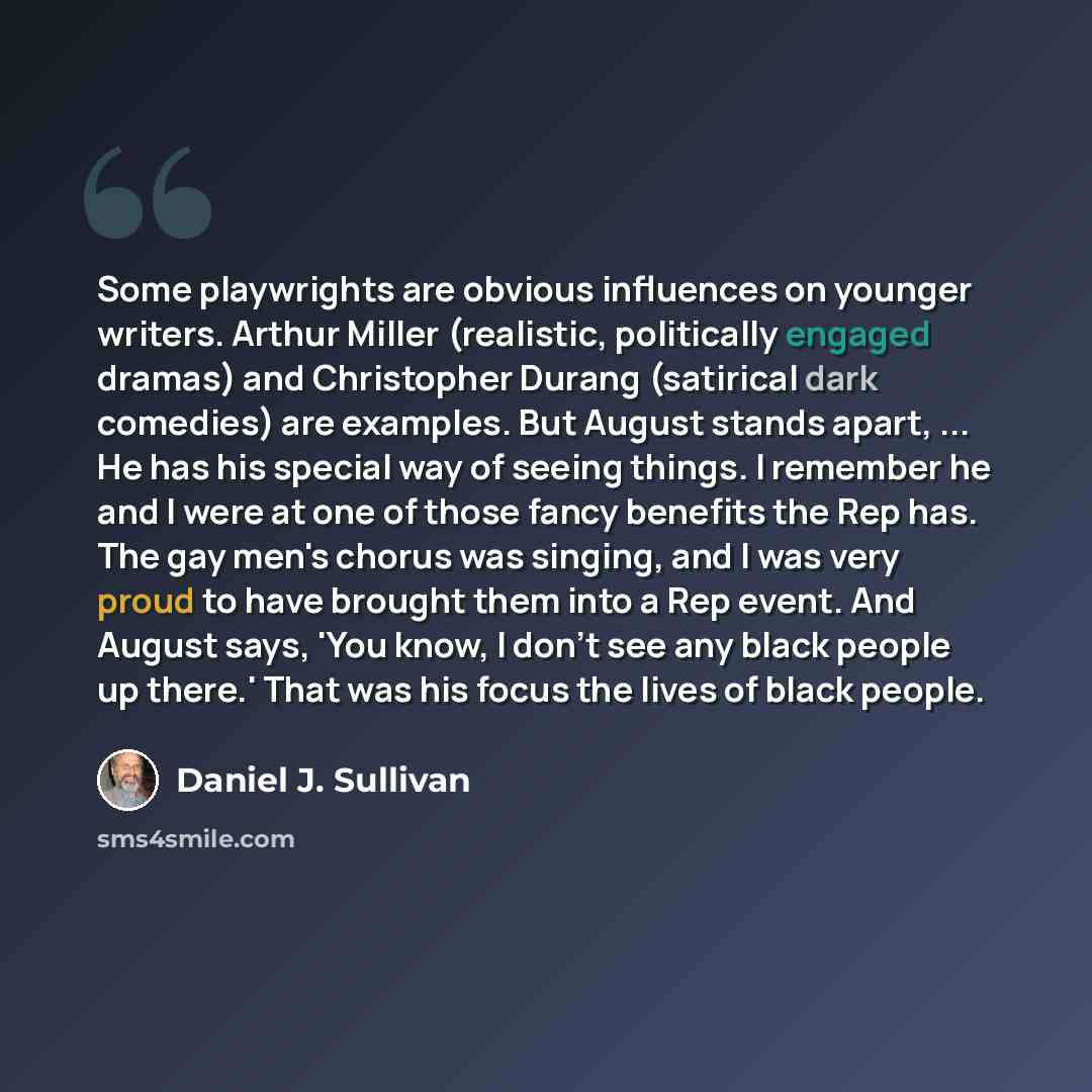 “Some playwrights are obvious influences on younger writers. Arthur Miller (realistic, politically engaged dramas) and Christopher Durang (satirical dark comedies) are examples. But August stands apart, ... He has his special way of seeing things. I remember he and I were at one of those fancy…” quote by Daniel J. Sullivan