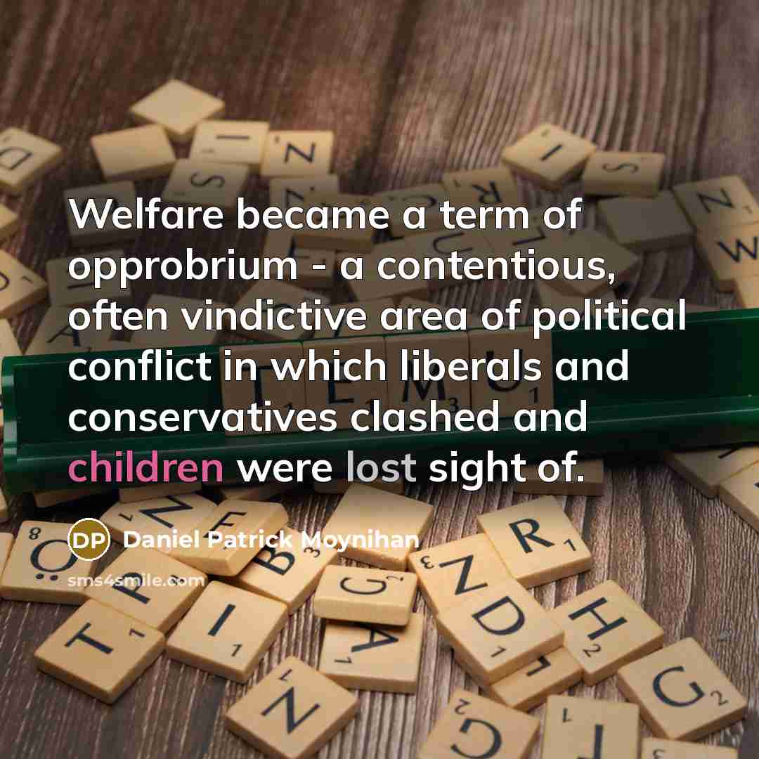 “Welfare became a term of opprobrium - a contentious, often vindictive area of political conflict in which liberals and conservatives clashed and children were lost sight of.” quote by Daniel Patrick Moynihan