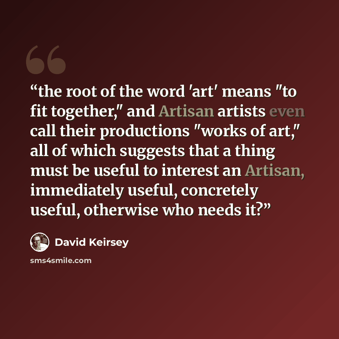 “the root of the word 'art' means "to fit together," and Artisan artists even call their productions "works of art," all of which suggests that a thing must be useful to interest an Artisan, immediately useful, concretely useful, otherwise who needs it?” quote by David Keirsey