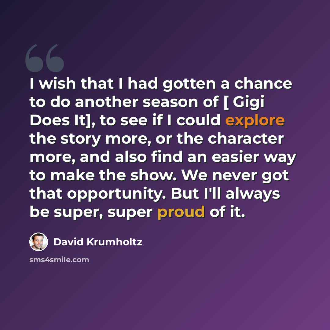 “I wish that I had gotten a chance to do another season of [ Gigi Does It], to see if I could explore the story more, or the character more, and also find an easier way to make the show. We never got that opportunity. But I'll always be super, super proud of it.” quote by David Krumholtz
