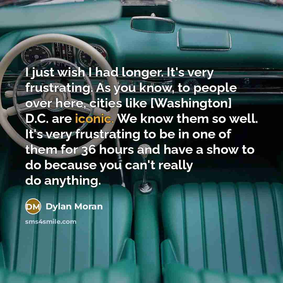 “I just wish I had longer. It's very frustrating. As you know, to people over here, cities like [Washington] D.C. are iconic. We know them so well. It's very frustrating to be in one of them for 36 hours and have a show to do because you can't really do anything.” quote by Dylan Moran