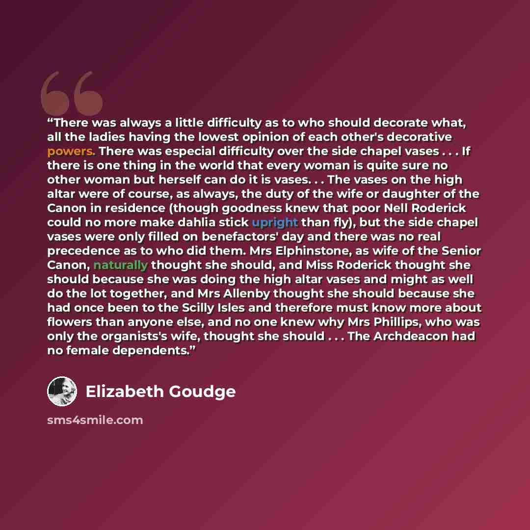 “There was always a little difficulty as to who should decorate what, all the ladies having the lowest opinion of each other's decorative powers. There was especial difficulty over the side chapel vases . . . If there is one thing in the world that every woman is quite sure no other woman but…” quote by Elizabeth Goudge