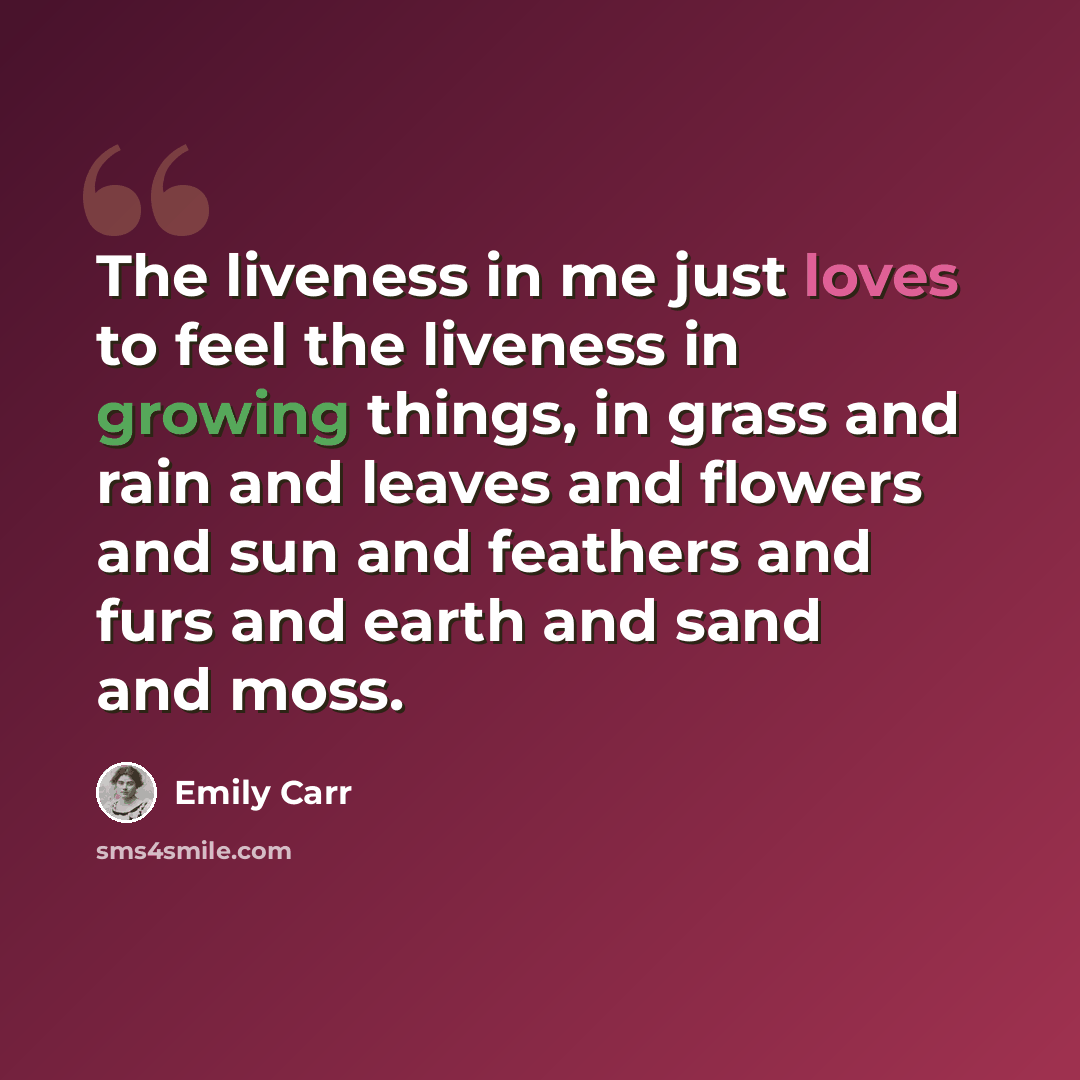 “The liveness in me just loves to feel the liveness in growing things, in grass and rain and leaves and flowers and sun and feathers and furs and earth and sand and moss.” quote by Emily Carr