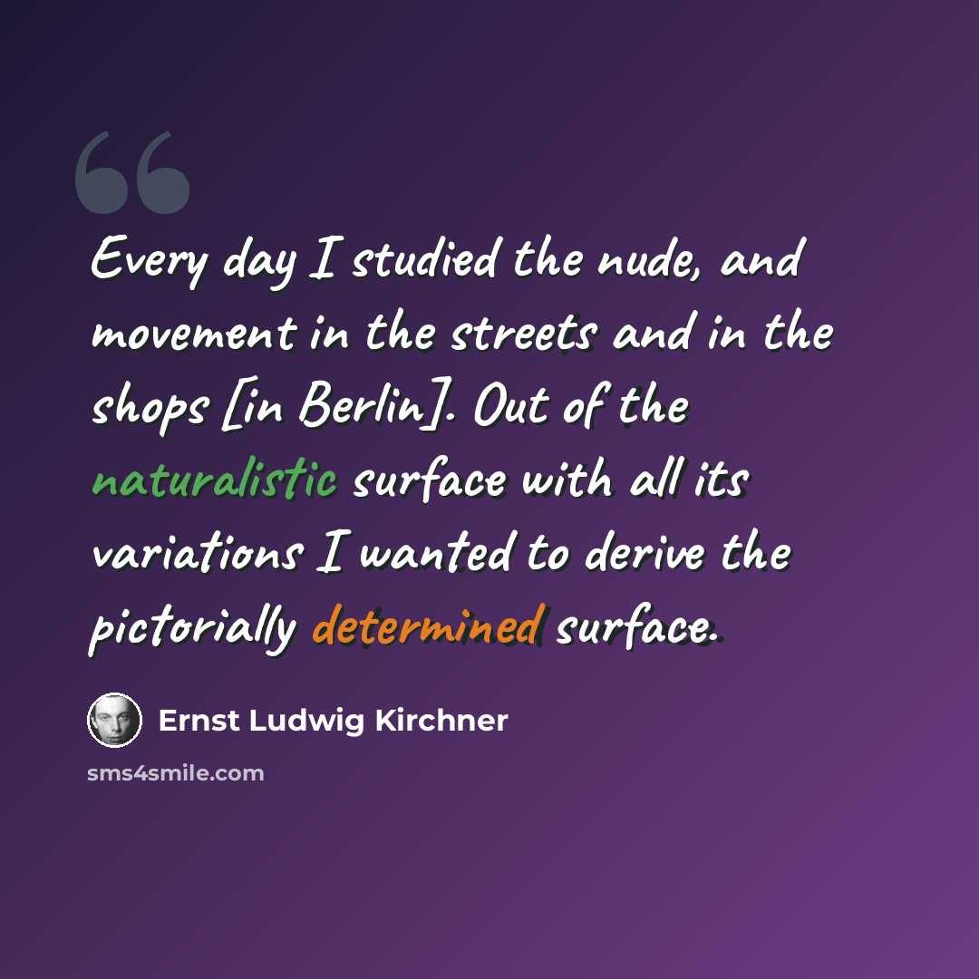 “Every day I studied the nude, and movement in the streets and in the shops [in Berlin]. Out of the naturalistic surface with all its variations I wanted to derive the pictorially determined surface.” quote by Ernst Ludwig Kirchner