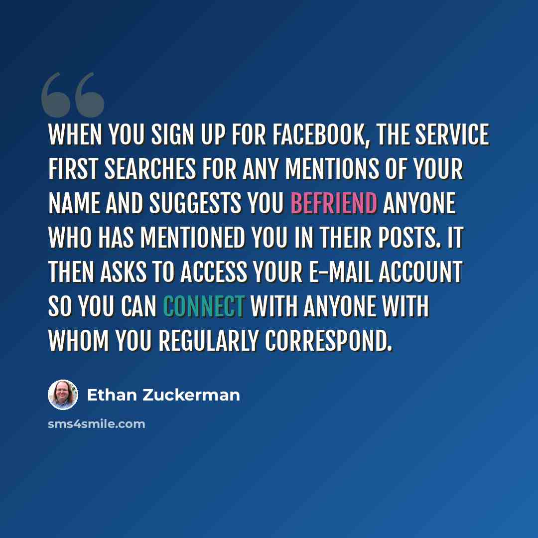 “When you sign up for Facebook, the service first searches for any mentions of your name and suggests you befriend anyone who has mentioned you in their posts. It then asks to access your e-mail account so you can connect with anyone with whom you regularly correspond.” quote by Ethan Zuckerman