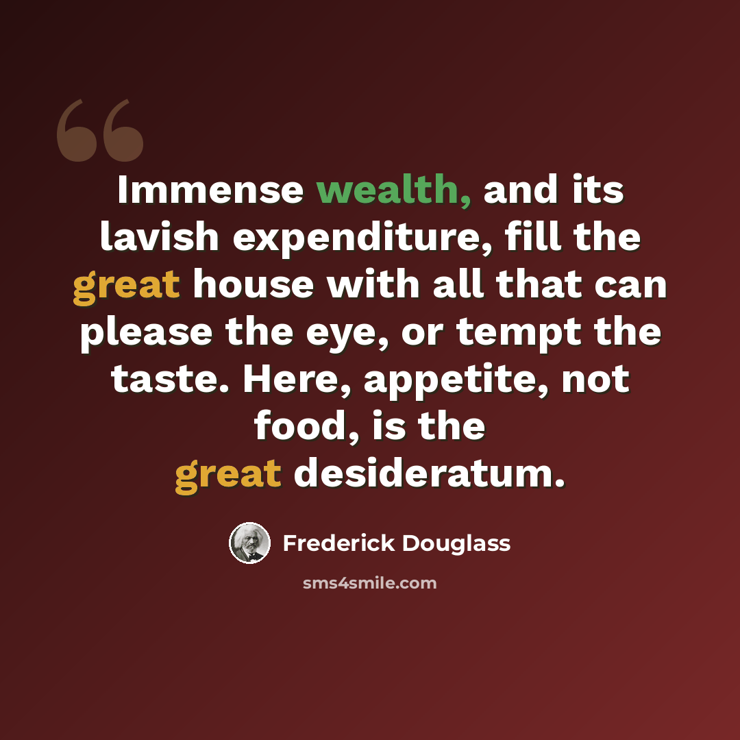 “Immense wealth, and its lavish expenditure, fill the great house with all that can please the eye, or tempt the taste. Here, appetite, not food, is the great desideratum.” quote by Frederick Douglass