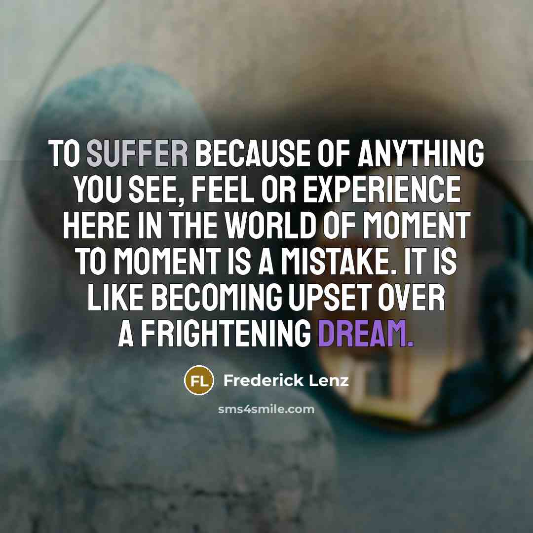 “To suffer because of anything you see, feel or experience here in the world of moment to moment is a mistake. It is like becoming upset over a frightening dream.” quote by Frederick Lenz