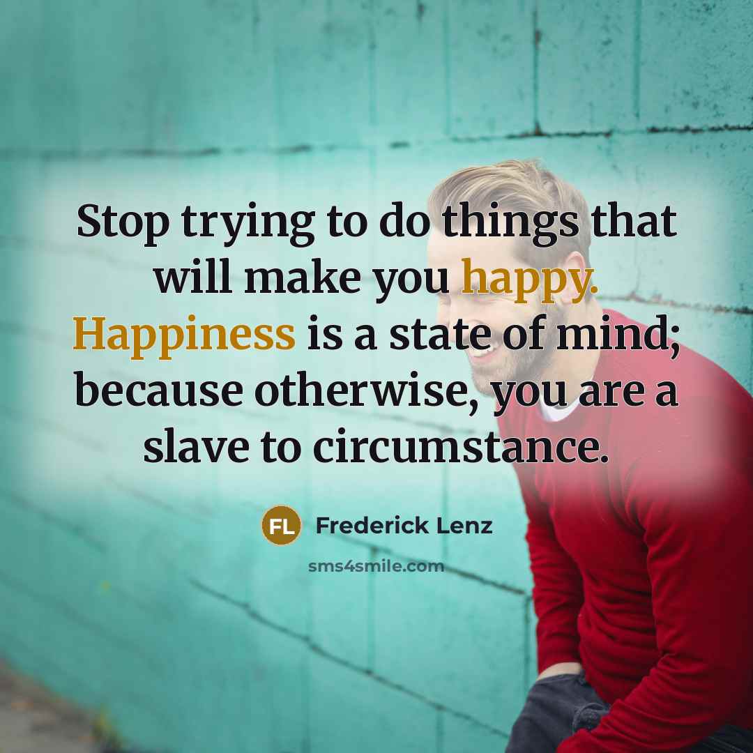 “Stop trying to do things that will make you happy. Happiness is a state of mind; because otherwise, you are a slave to circumstance.” quote by Frederick Lenz