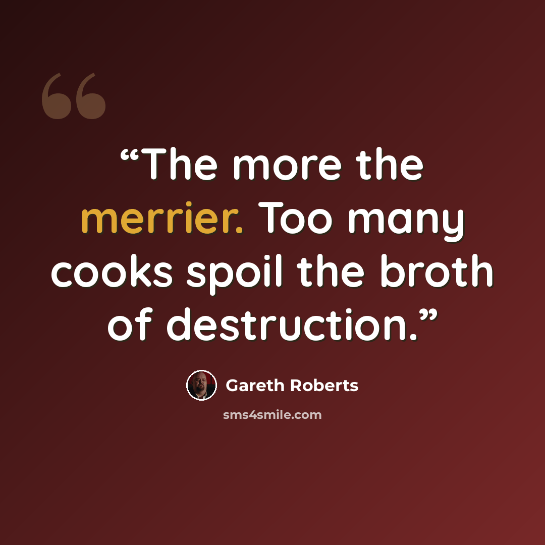 “The more the merrier. Too many cooks spoil the broth of destruction.” quote by Gareth Roberts
